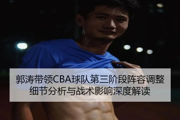 郭涛带领CBA球队第三阶段阵容调整细节分析与战术影响深度解读