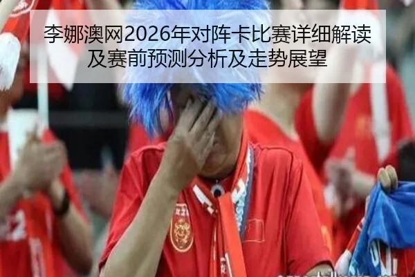 李娜澳网2026年对阵卡比赛详细解读及赛前预测分析及走势展望