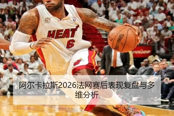 阿尔卡拉斯2026法网赛后表现复盘与多维分析