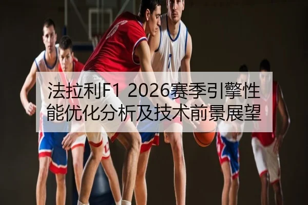 法拉利F1 2026赛季引擎性能优化分析及技术前景展望
