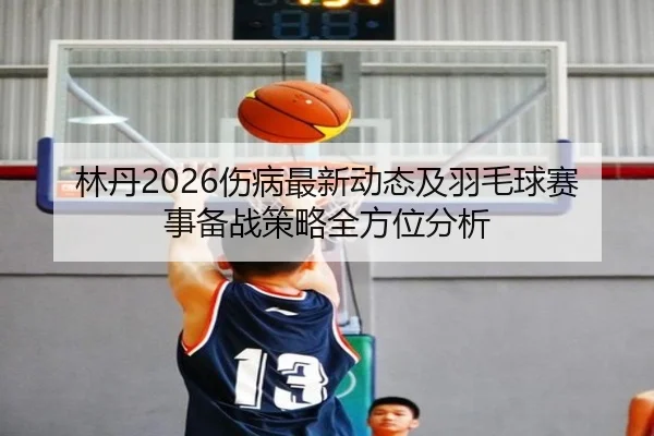 林丹2026伤病最新动态及羽毛球赛事备战策略全方位分析