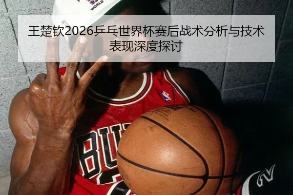王楚钦2026乒乓世界杯赛后战术分析与技术表现深度探讨