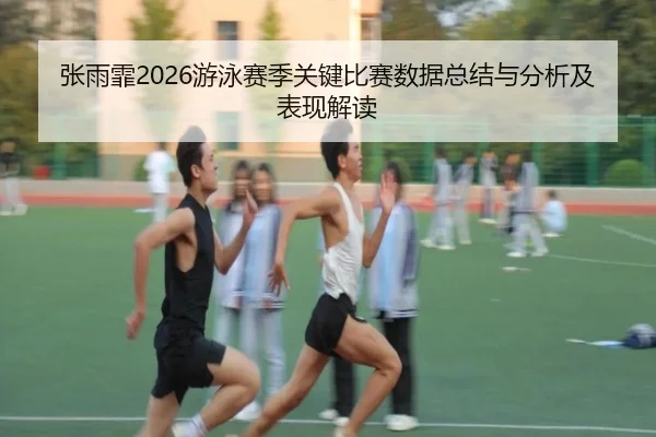 张雨霏2026游泳赛季关键比赛数据总结与分析及表现解读